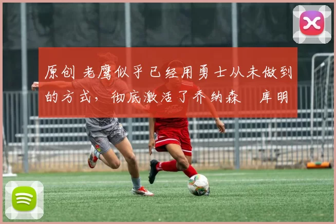 原创 老鹰似乎已经用勇士从未做到的方式,彻底激活了乔纳森・库明加