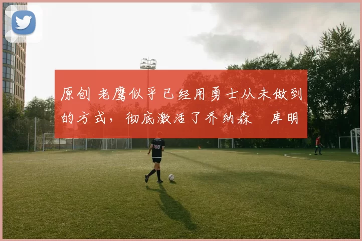 原创 老鹰似乎已经用勇士从未做到的方式，彻底激活了乔纳森・库明加