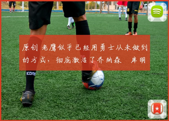 原创 老鹰似乎已经用勇士从未做到的方式，彻底激活了乔纳森・库明加