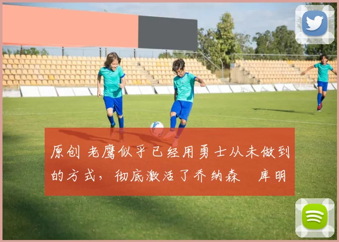 原创 老鹰似乎已经用勇士从未做到的方式，彻底激活了乔纳森・库明加