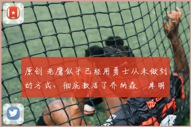 原创 老鹰似乎已经用勇士从未做到的方式，彻底激活了乔纳森・库明加