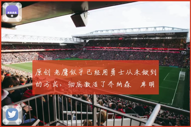 原创 老鹰似乎已经用勇士从未做到的方式，彻底激活了乔纳森・库明加