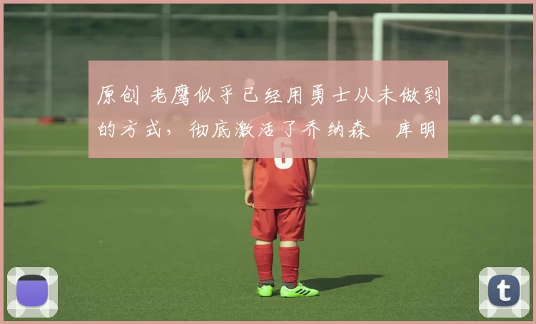 原创 老鹰似乎已经用勇士从未做到的方式,彻底激活了乔纳森・库明加