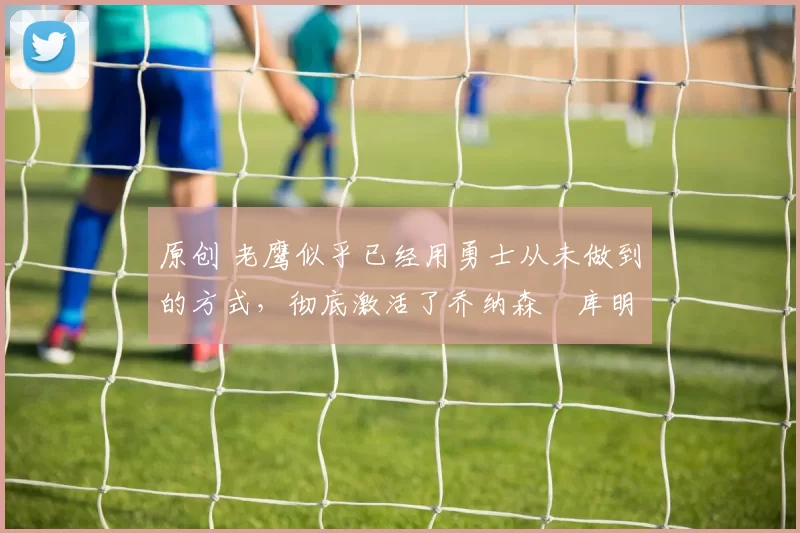 原创 老鹰似乎已经用勇士从未做到的方式,彻底激活了乔纳森・库明加