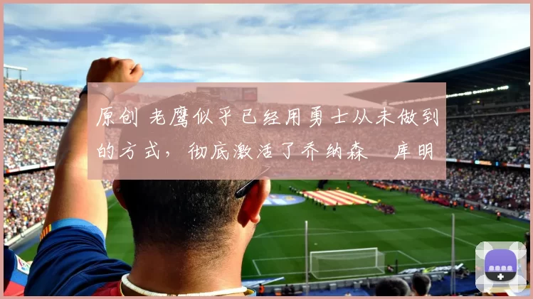 原创 老鹰似乎已经用勇士从未做到的方式，彻底激活了乔纳森・库明加