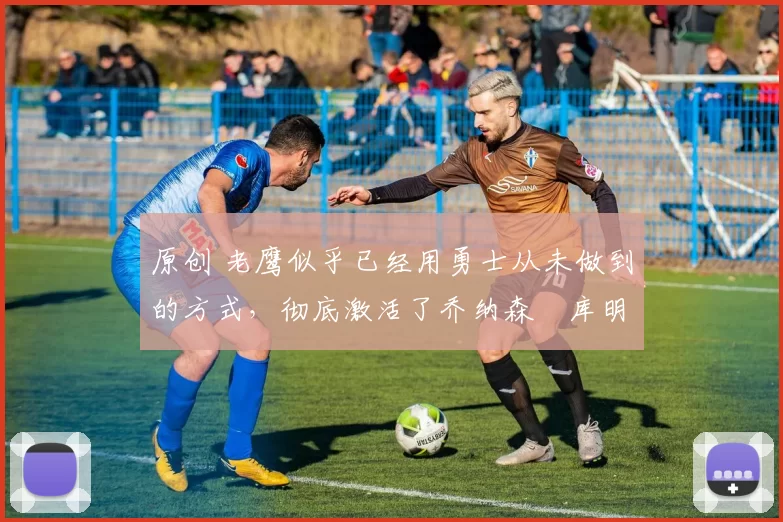原创 老鹰似乎已经用勇士从未做到的方式,彻底激活了乔纳森・库明加