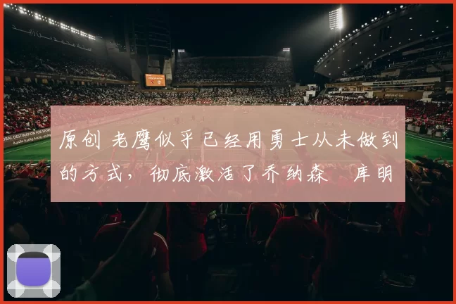 原创 老鹰似乎已经用勇士从未做到的方式，彻底激活了乔纳森・库明加