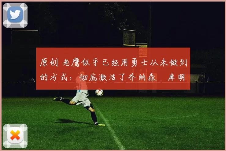 原创 老鹰似乎已经用勇士从未做到的方式，彻底激活了乔纳森・库明加