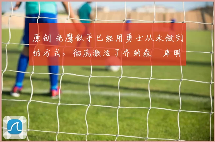 原创 老鹰似乎已经用勇士从未做到的方式，彻底激活了乔纳森・库明加