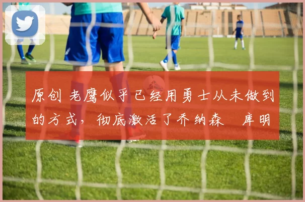 原创 老鹰似乎已经用勇士从未做到的方式,彻底激活了乔纳森・库明加