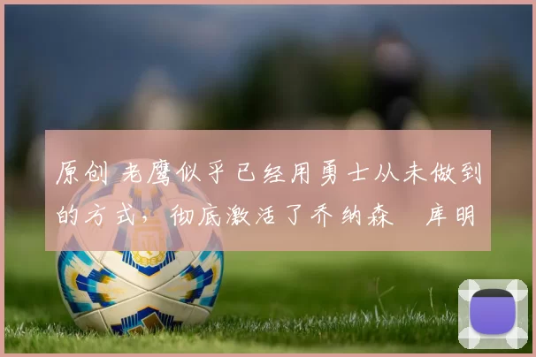 原创 老鹰似乎已经用勇士从未做到的方式，彻底激活了乔纳森・库明加