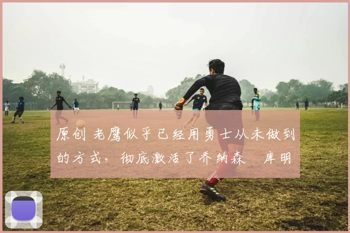 原创 老鹰似乎已经用勇士从未做到的方式,彻底激活了乔纳森・库明加