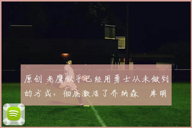 原创 老鹰似乎已经用勇士从未做到的方式，彻底激活了乔纳森・库明加