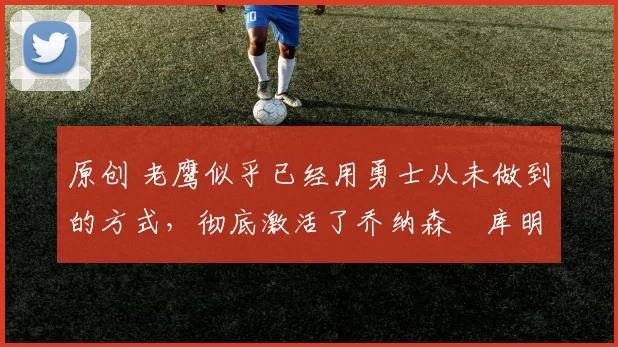 原创 老鹰似乎已经用勇士从未做到的方式，彻底激活了乔纳森・库明加