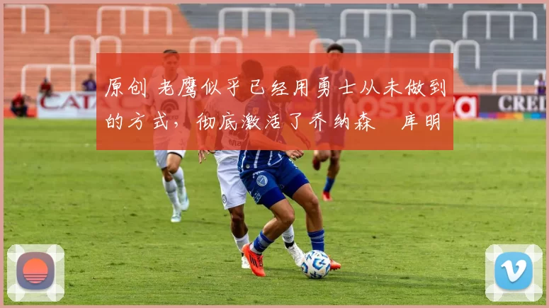 原创 老鹰似乎已经用勇士从未做到的方式，彻底激活了乔纳森・库明加