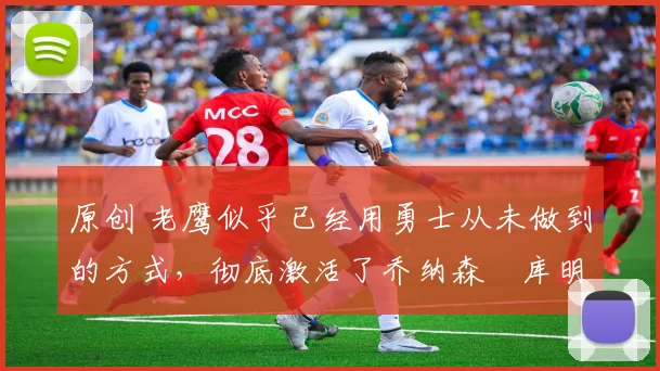 原创 老鹰似乎已经用勇士从未做到的方式,彻底激活了乔纳森・库明加