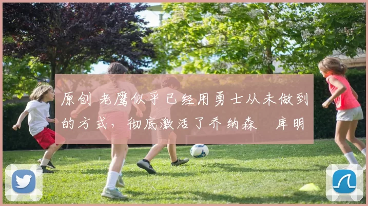 原创 老鹰似乎已经用勇士从未做到的方式，彻底激活了乔纳森・库明加