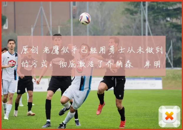 原创 老鹰似乎已经用勇士从未做到的方式,彻底激活了乔纳森・库明加