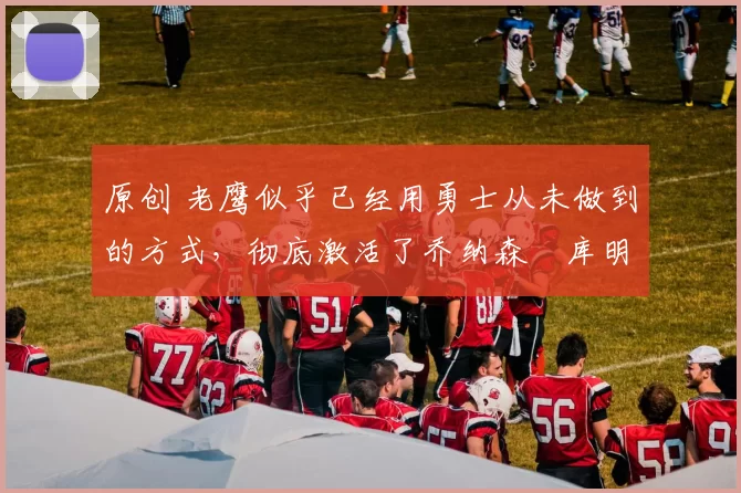 原创 老鹰似乎已经用勇士从未做到的方式，彻底激活了乔纳森・库明加