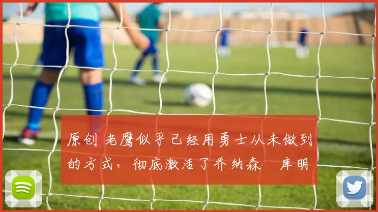 原创 老鹰似乎已经用勇士从未做到的方式，彻底激活了乔纳森・库明加