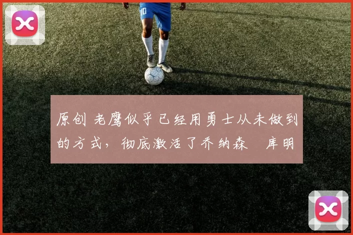 原创 老鹰似乎已经用勇士从未做到的方式，彻底激活了乔纳森・库明加