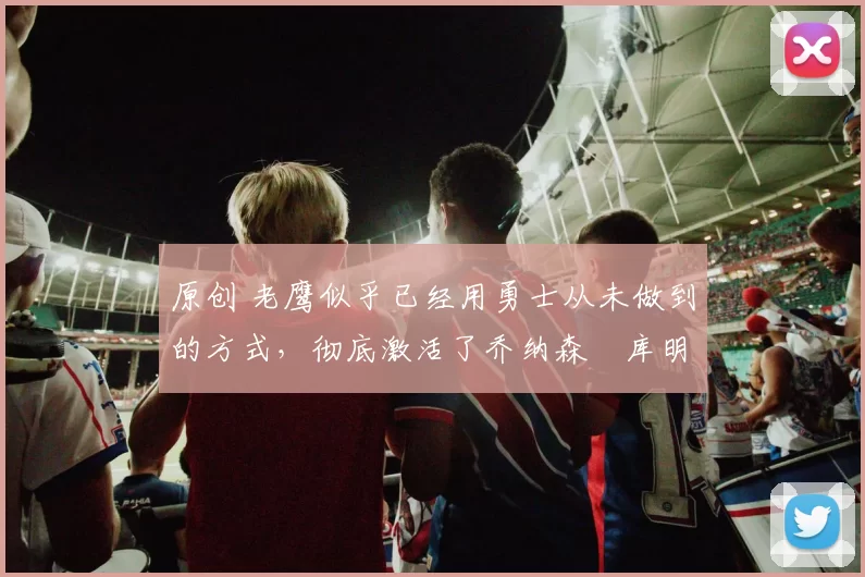 原创 老鹰似乎已经用勇士从未做到的方式,彻底激活了乔纳森・库明加