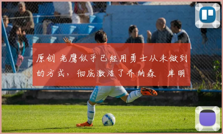 原创 老鹰似乎已经用勇士从未做到的方式，彻底激活了乔纳森・库明加