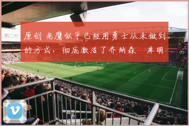 原创 老鹰似乎已经用勇士从未做到的方式，彻底激活了乔纳森・库明加