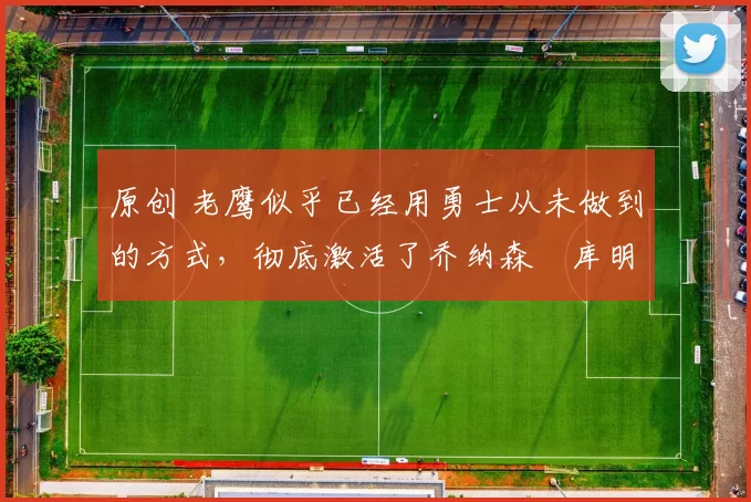 原创 老鹰似乎已经用勇士从未做到的方式,彻底激活了乔纳森・库明加