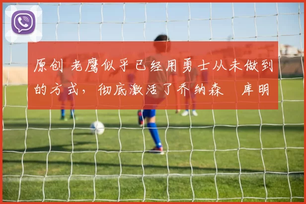 原创 老鹰似乎已经用勇士从未做到的方式,彻底激活了乔纳森・库明加