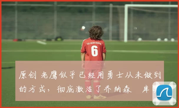 原创 老鹰似乎已经用勇士从未做到的方式,彻底激活了乔纳森・库明加