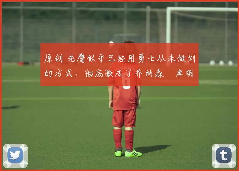 原创 老鹰似乎已经用勇士从未做到的方式，彻底激活了乔纳森・库明加