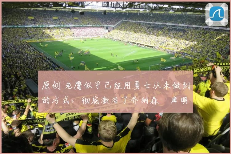 原创 老鹰似乎已经用勇士从未做到的方式，彻底激活了乔纳森・库明加