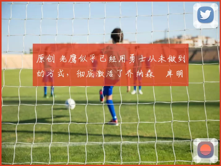 原创 老鹰似乎已经用勇士从未做到的方式，彻底激活了乔纳森・库明加