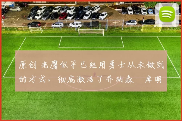 原创 老鹰似乎已经用勇士从未做到的方式，彻底激活了乔纳森・库明加