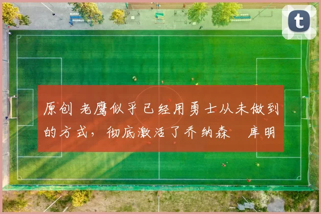 原创 老鹰似乎已经用勇士从未做到的方式，彻底激活了乔纳森・库明加