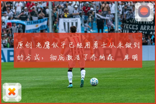 原创 老鹰似乎已经用勇士从未做到的方式，彻底激活了乔纳森・库明加