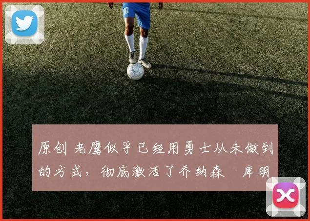 原创 老鹰似乎已经用勇士从未做到的方式，彻底激活了乔纳森・库明加