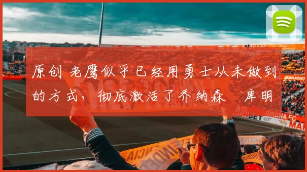 原创 老鹰似乎已经用勇士从未做到的方式,彻底激活了乔纳森・库明加