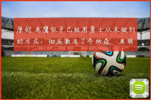 原创 老鹰似乎已经用勇士从未做到的方式,彻底激活了乔纳森・库明加