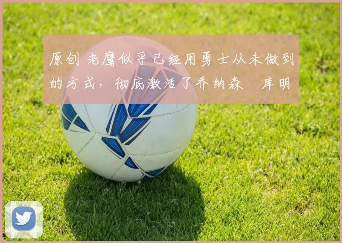 原创 老鹰似乎已经用勇士从未做到的方式，彻底激活了乔纳森・库明加