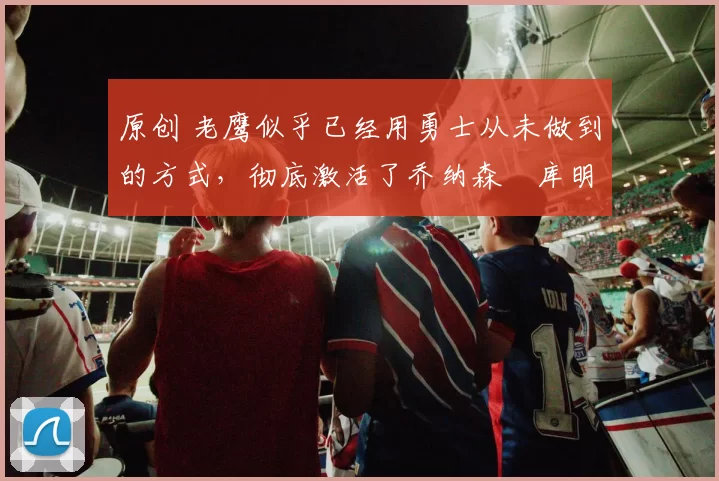 原创 老鹰似乎已经用勇士从未做到的方式,彻底激活了乔纳森・库明加