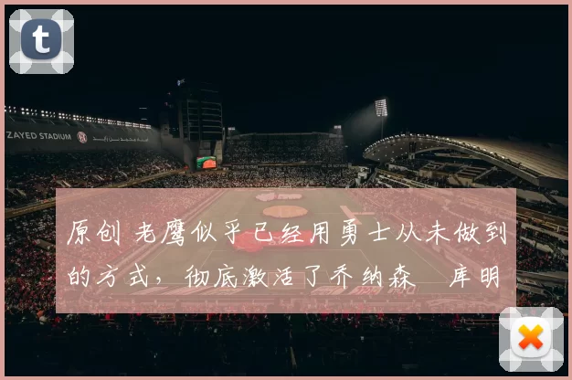 原创 老鹰似乎已经用勇士从未做到的方式,彻底激活了乔纳森・库明加