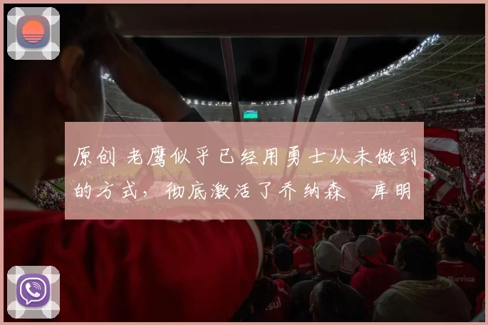 原创 老鹰似乎已经用勇士从未做到的方式,彻底激活了乔纳森・库明加