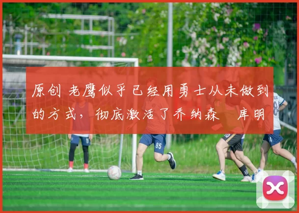 原创 老鹰似乎已经用勇士从未做到的方式,彻底激活了乔纳森・库明加