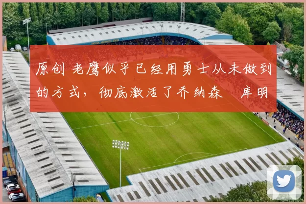 原创 老鹰似乎已经用勇士从未做到的方式,彻底激活了乔纳森・库明加