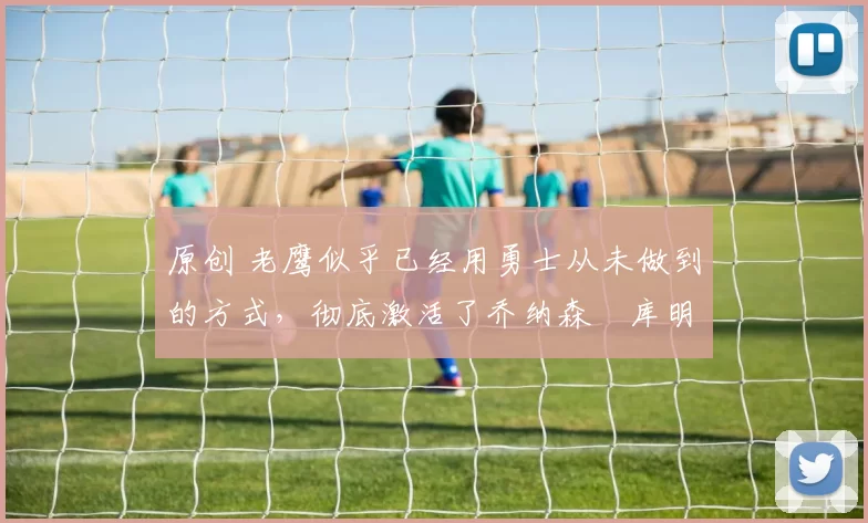 原创 老鹰似乎已经用勇士从未做到的方式，彻底激活了乔纳森・库明加