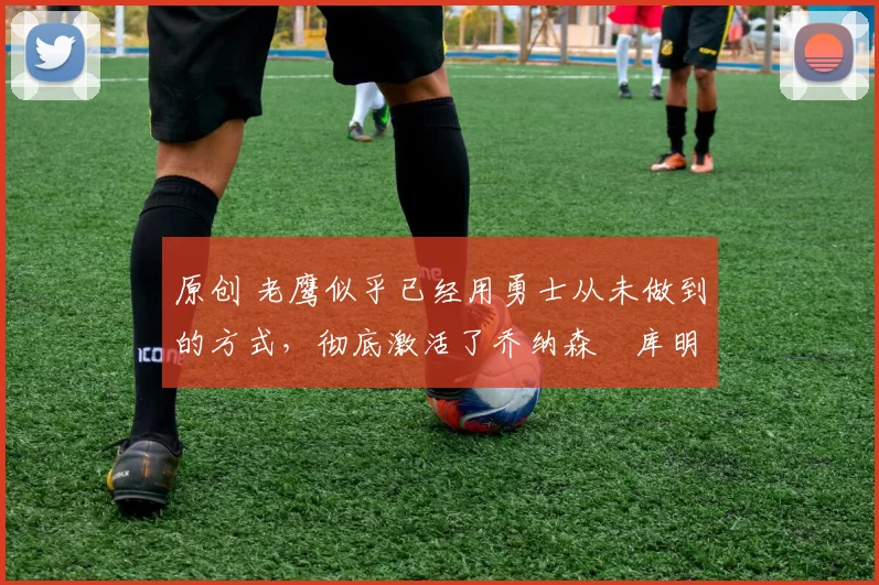 原创 老鹰似乎已经用勇士从未做到的方式,彻底激活了乔纳森・库明加