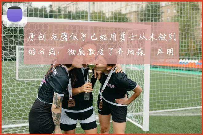 原创 老鹰似乎已经用勇士从未做到的方式,彻底激活了乔纳森・库明加