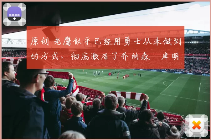 原创 老鹰似乎已经用勇士从未做到的方式，彻底激活了乔纳森・库明加